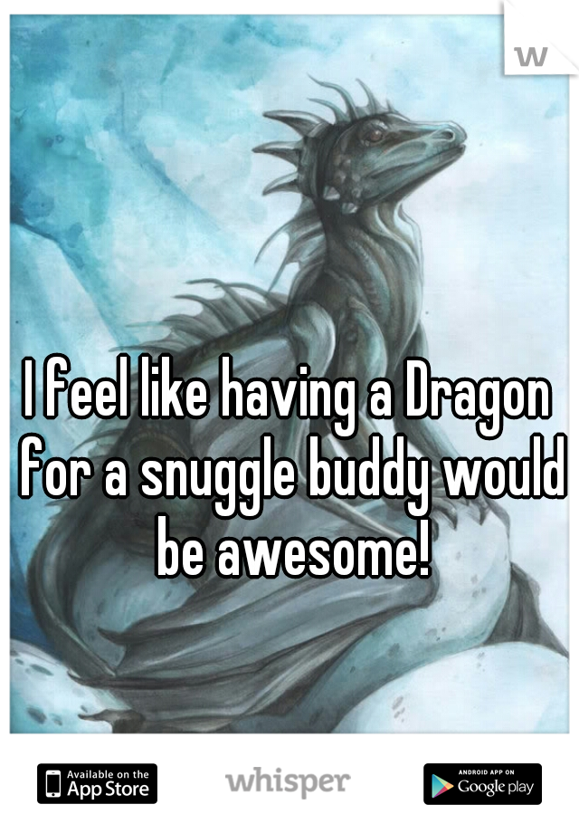 I feel like having a Dragon for a snuggle buddy would be awesome!