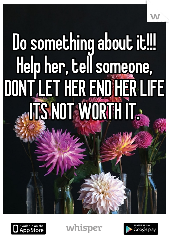 Do something about it!!! Help her, tell someone, DONT LET HER END HER LIFE ITS NOT WORTH IT.