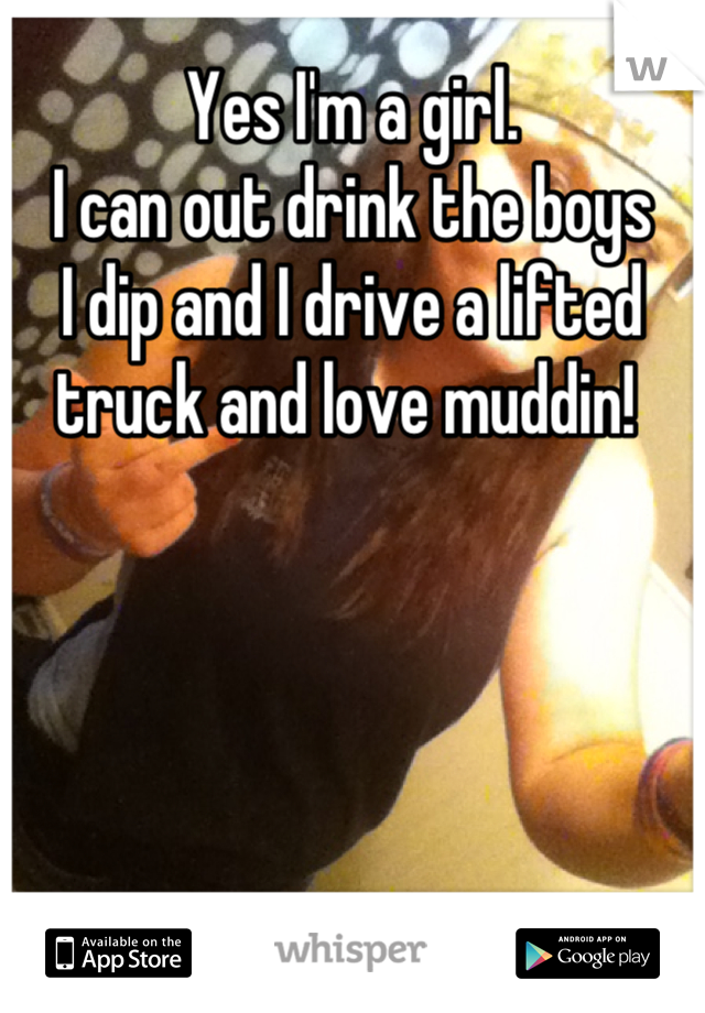 Yes I'm a girl. 
I can out drink the boys
I dip and I drive a lifted truck and love muddin! 