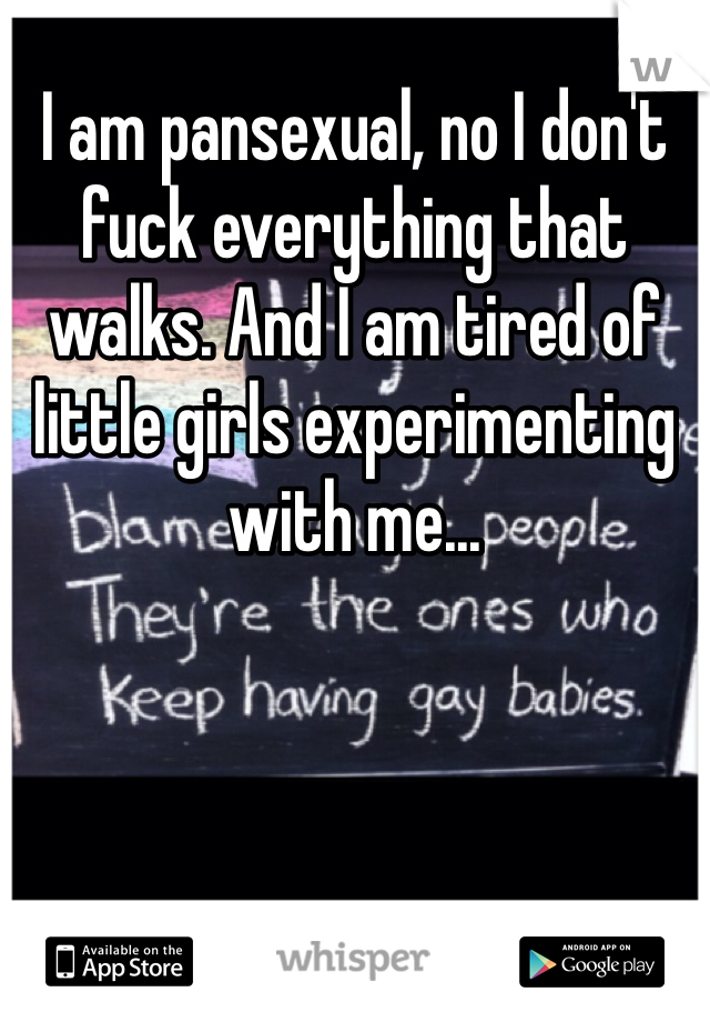 I am pansexual, no I don't fuck everything that walks. And I am tired of little girls experimenting with me...
