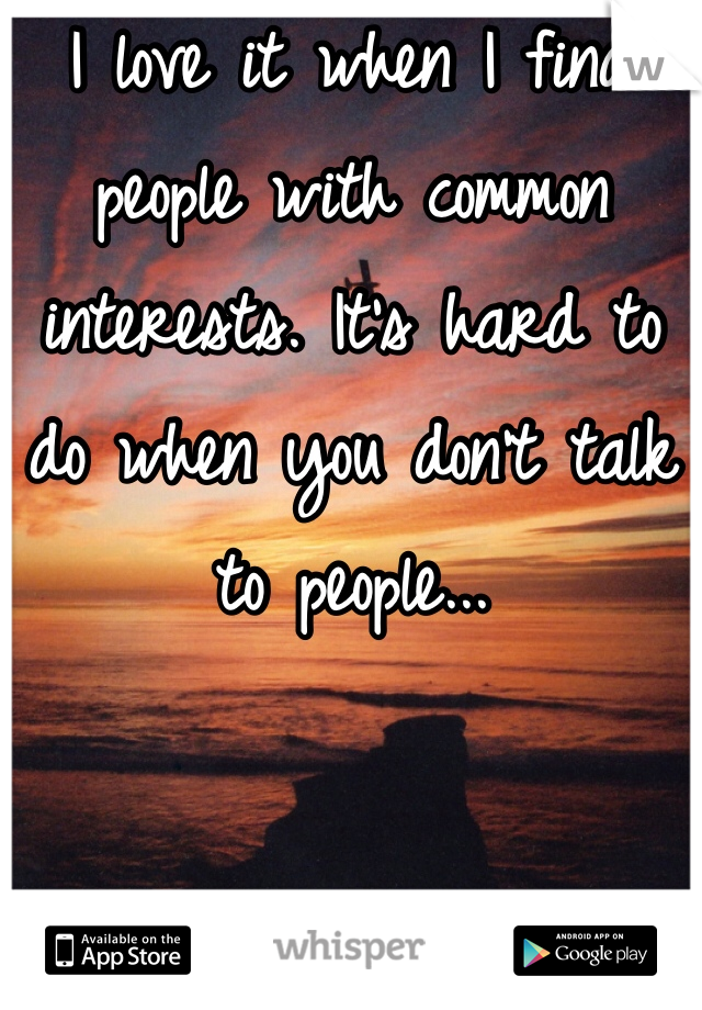 I love it when I find people with common interests. It's hard to do when you don't talk to people...