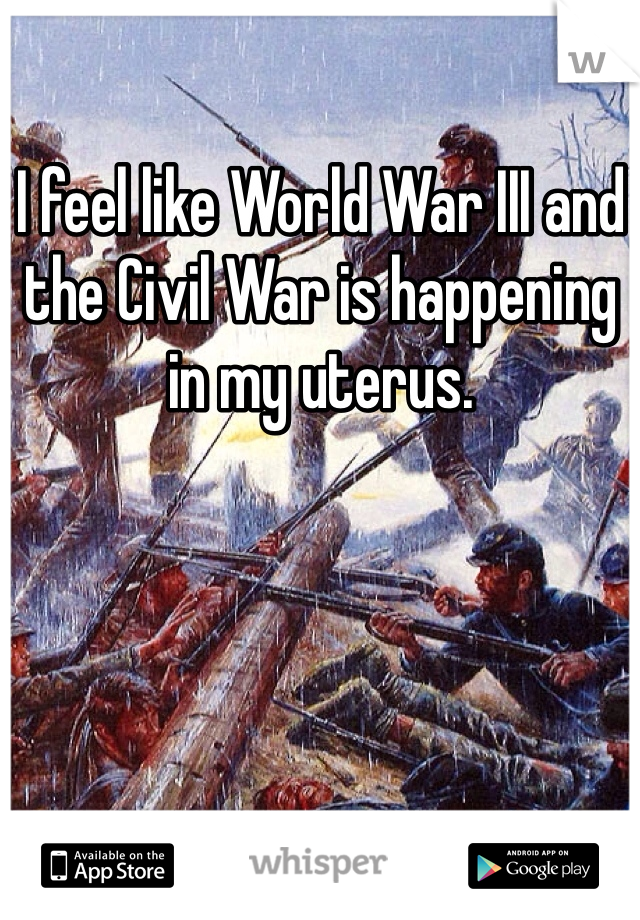 I feel like World War III and the Civil War is happening in my uterus. 