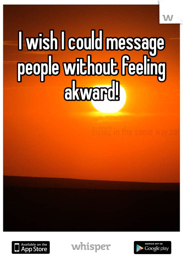 I wish I could message people without feeling akward!