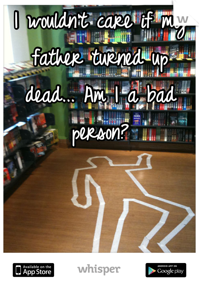 I wouldn't care if my father turned up dead... Am I a bad person?