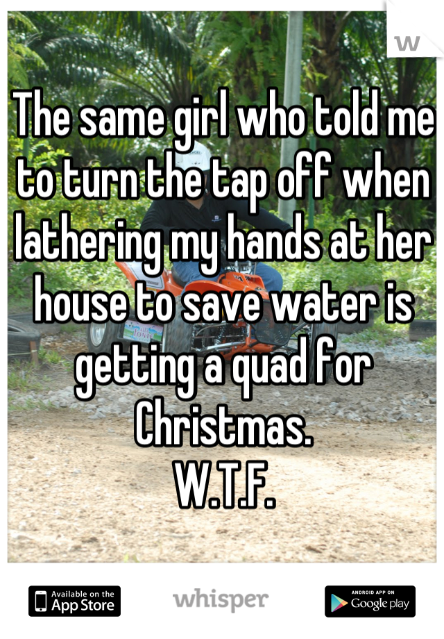 The same girl who told me to turn the tap off when lathering my hands at her house to save water is getting a quad for Christmas.
W.T.F.