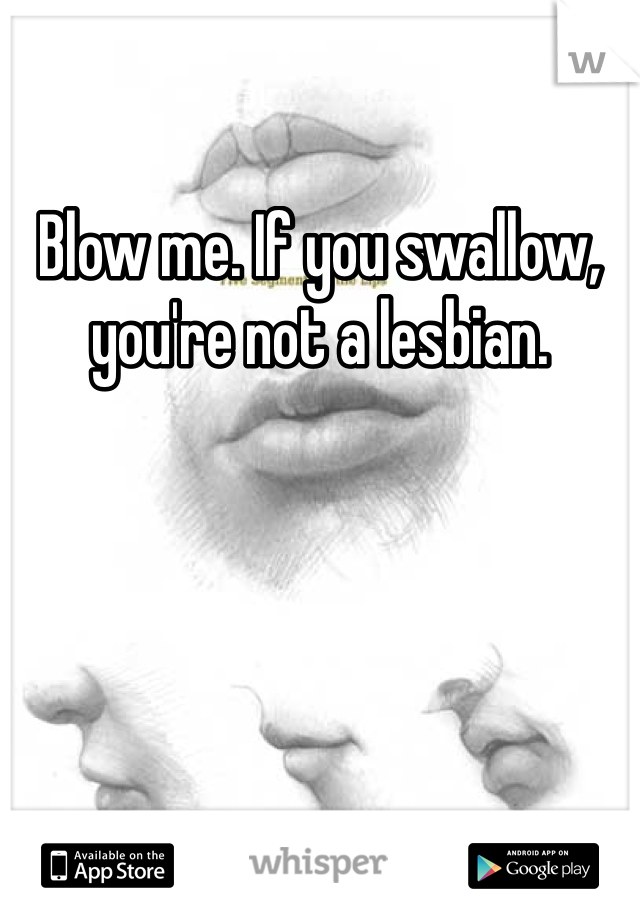 Blow me. If you swallow, you're not a lesbian. 