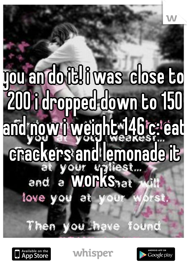 you an do it! i was  close to 200 i dropped down to 150 and now i weight 146 c: eat crackers and lemonade it works 