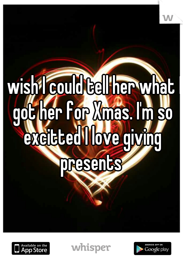I wish I could tell her what I got her for Xmas. I'm so excitted I love giving presents 