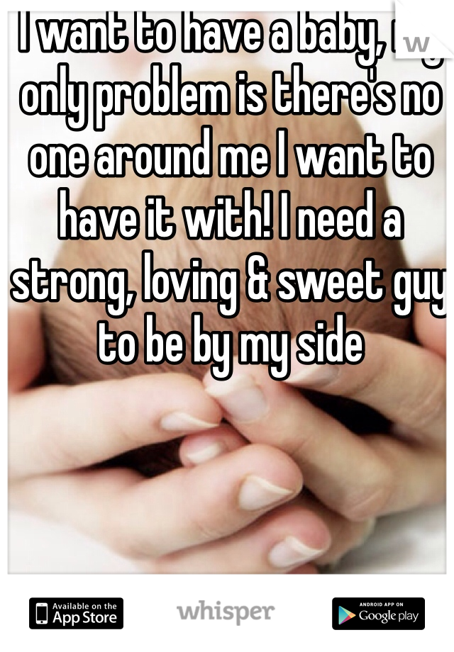 I want to have a baby, my only problem is there's no one around me I want to have it with! I need a strong, loving & sweet guy to be by my side 