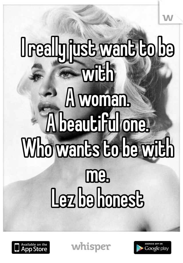 I really just want to be with 
A woman.
A beautiful one.
Who wants to be with me.
Lez be honest 