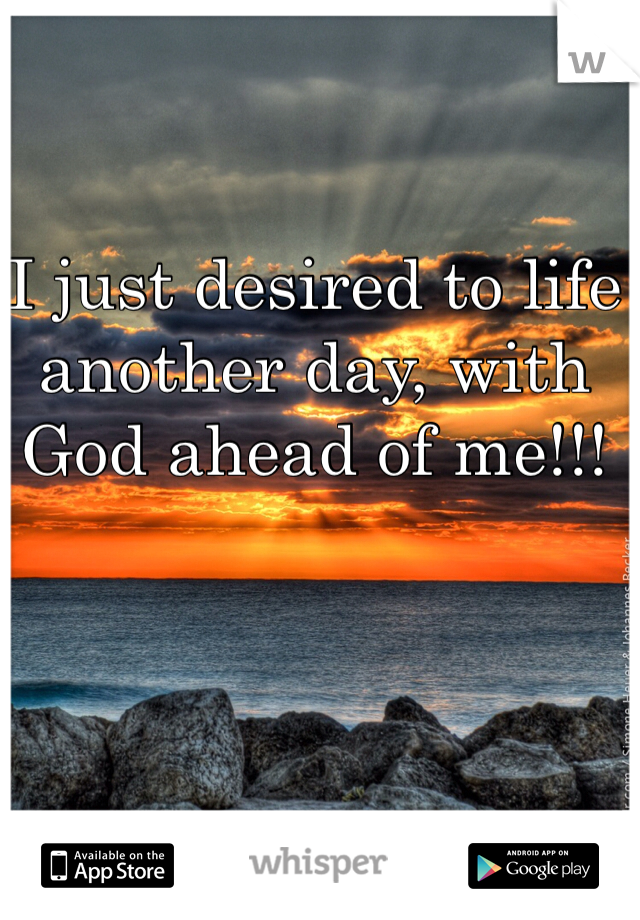 I just desired to life another day, with God ahead of me!!!