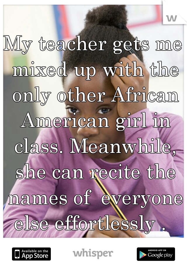 My teacher gets me mixed up with the only other African American girl in class. Meanwhile, she can recite the names of  everyone else effortlessly .  