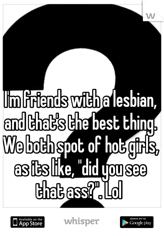 I'm friends with a lesbian, and that's the best thing. We both spot of hot girls, as its like, "did you see that ass?". Lol 