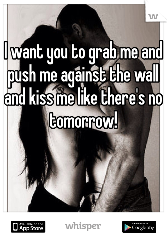 I want you to grab me and push me against the wall and kiss me like there's no tomorrow!