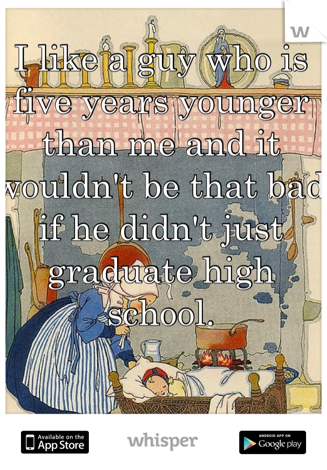 I like a guy who is five years younger than me and it wouldn't be that bad if he didn't just graduate high school. 