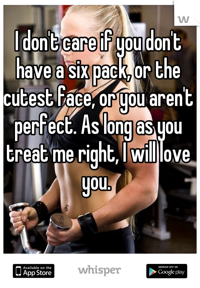 I don't care if you don't have a six pack, or the cutest face, or you aren't perfect. As long as you treat me right, I will love you. 