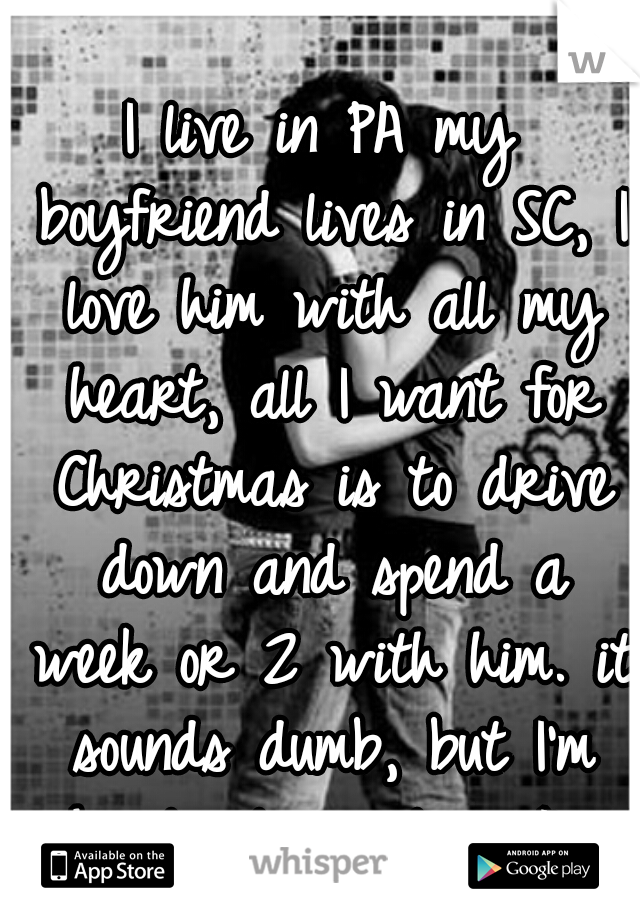 I live in PA my boyfriend lives in SC, I love him with all my heart, all I want for Christmas is to drive down and spend a week or 2 with him. it sounds dumb, but I'm hopelessly in love. I'm only 17
