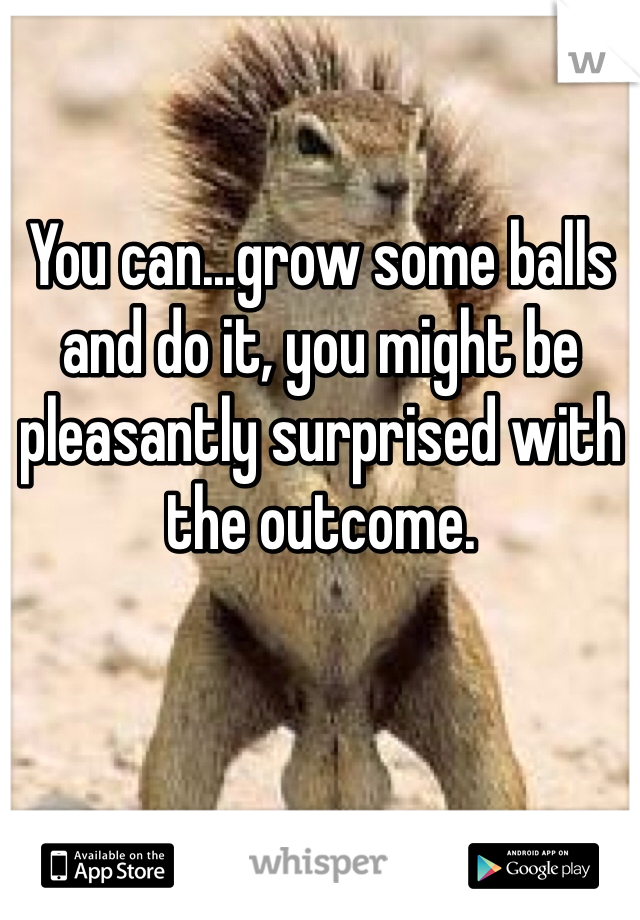 You can...grow some balls and do it, you might be pleasantly surprised with the outcome. 