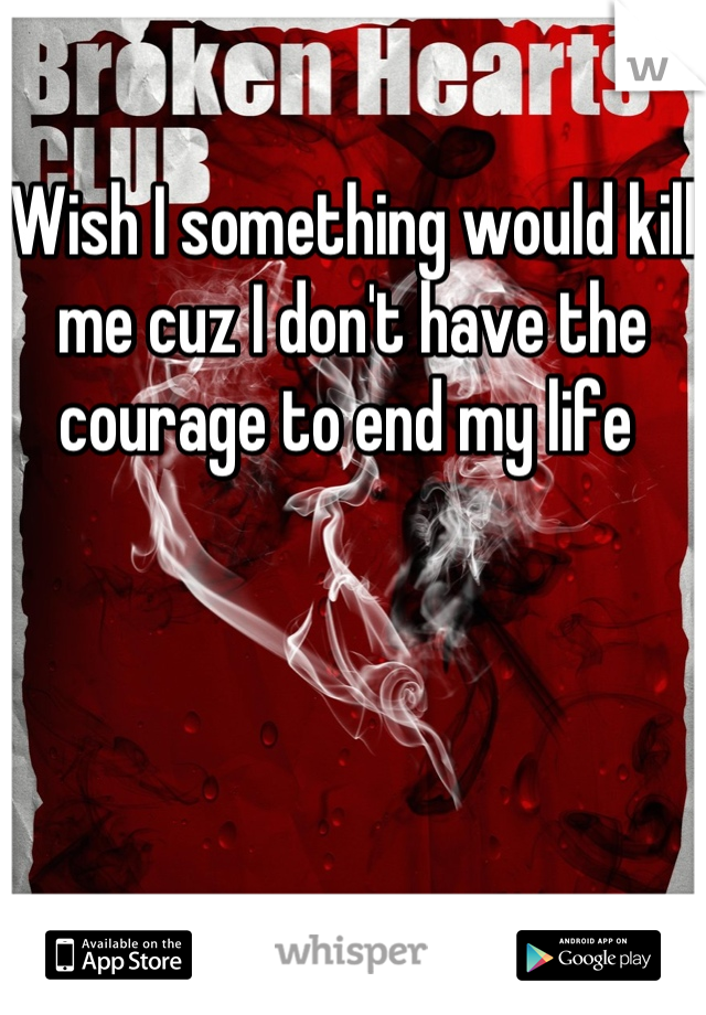 Wish I something would kill me cuz I don't have the courage to end my life 