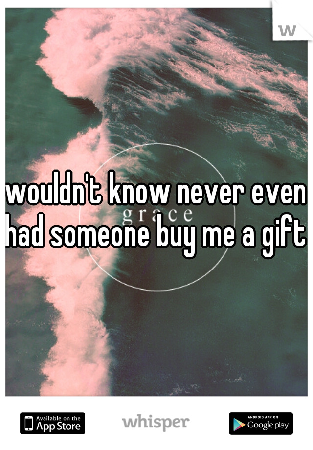 wouldn't know never even had someone buy me a gift 