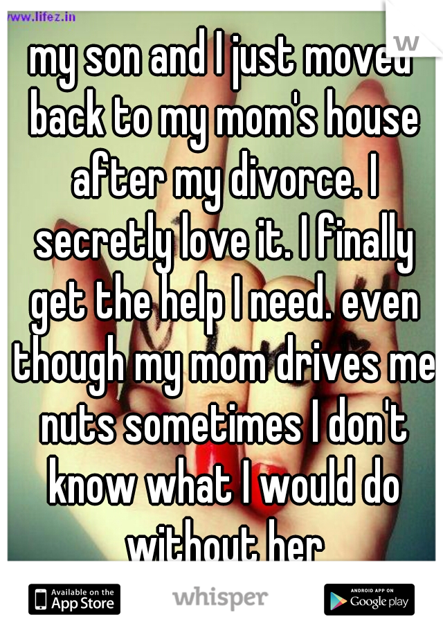 my son and I just moved back to my mom's house after my divorce. I secretly love it. I finally get the help I need. even though my mom drives me nuts sometimes I don't know what I would do without her