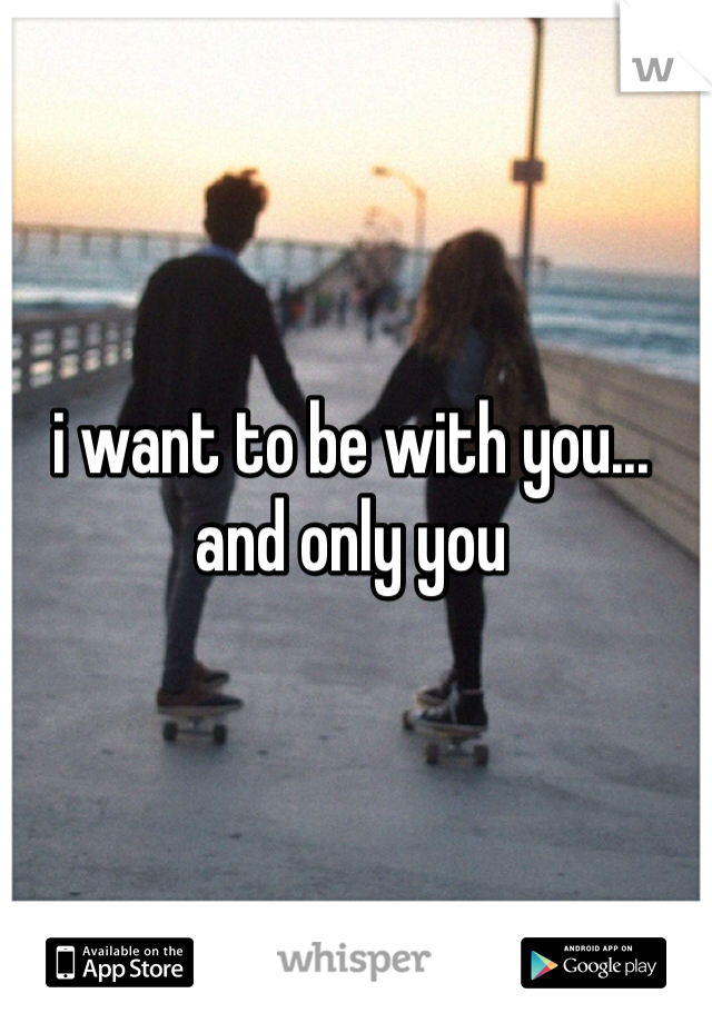 i want to be with you...
and only you