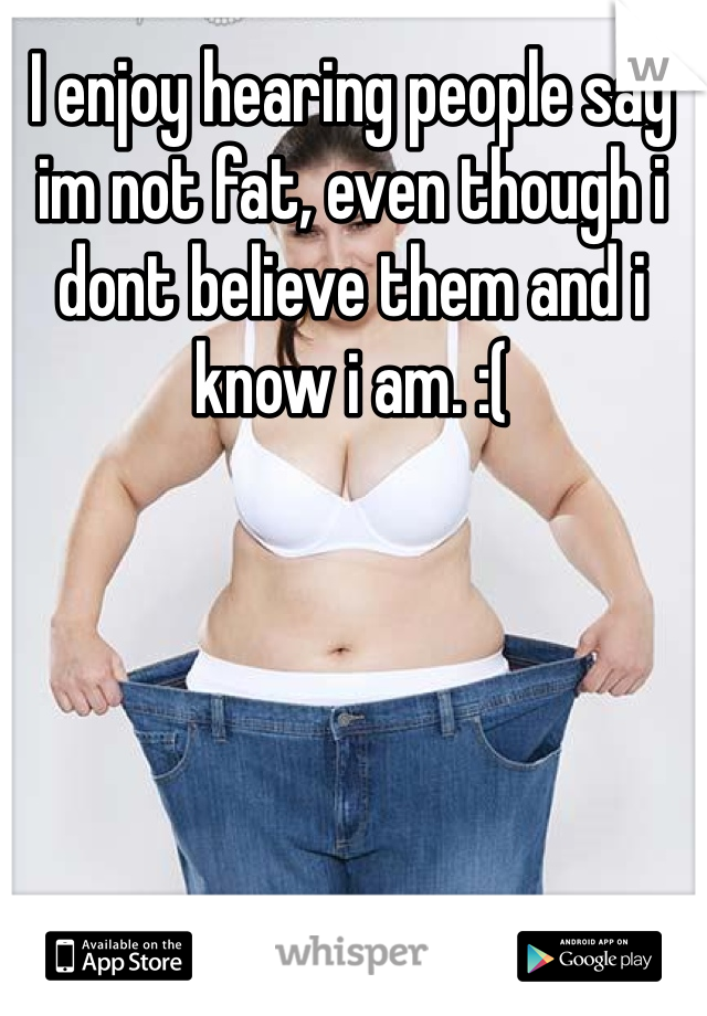 I enjoy hearing people say im not fat, even though i dont believe them and i know i am. :( 