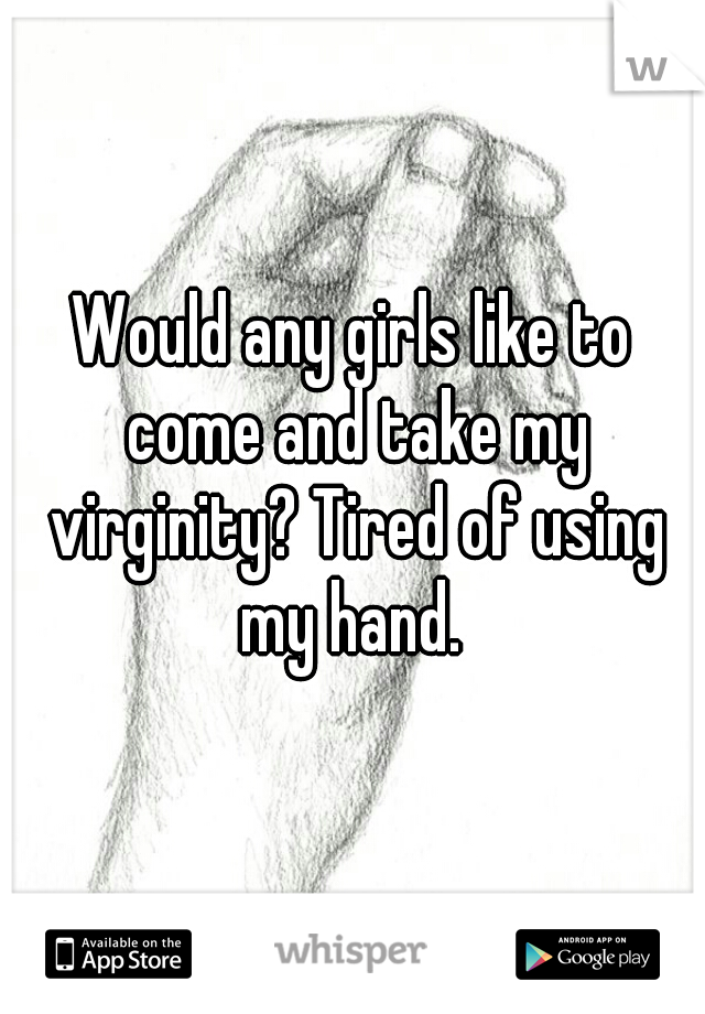 Would any girls like to come and take my virginity? Tired of using my hand. 