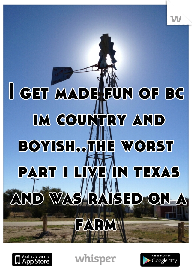 I get made fun of bc im country and boyish..the worst  part i live in texas and was raised on a farm 