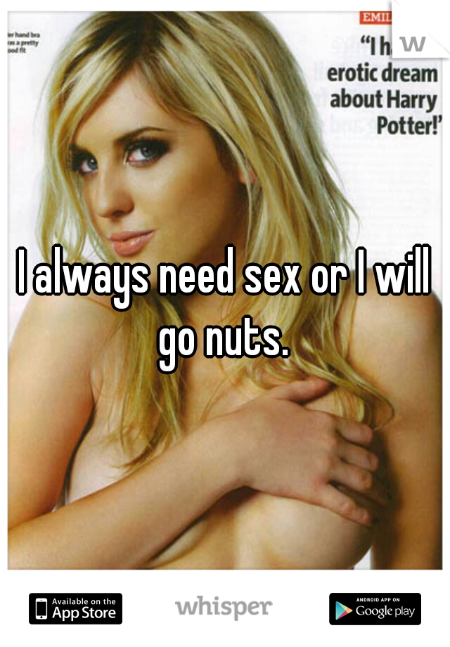 I always need sex or I will go nuts. 