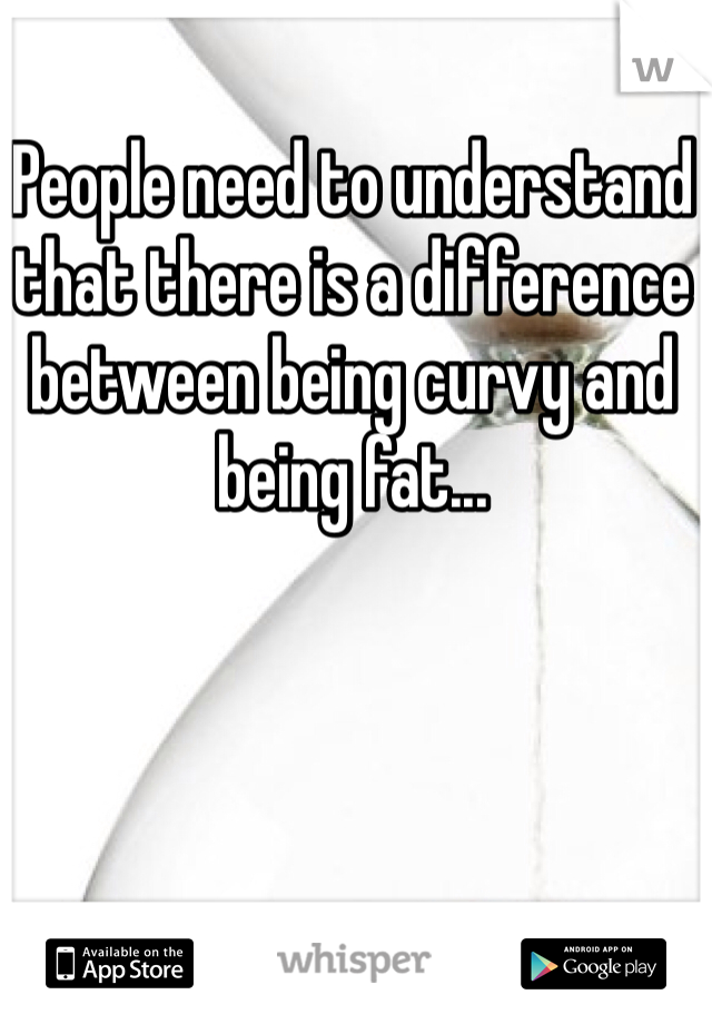 People need to understand that there is a difference between being curvy and being fat...