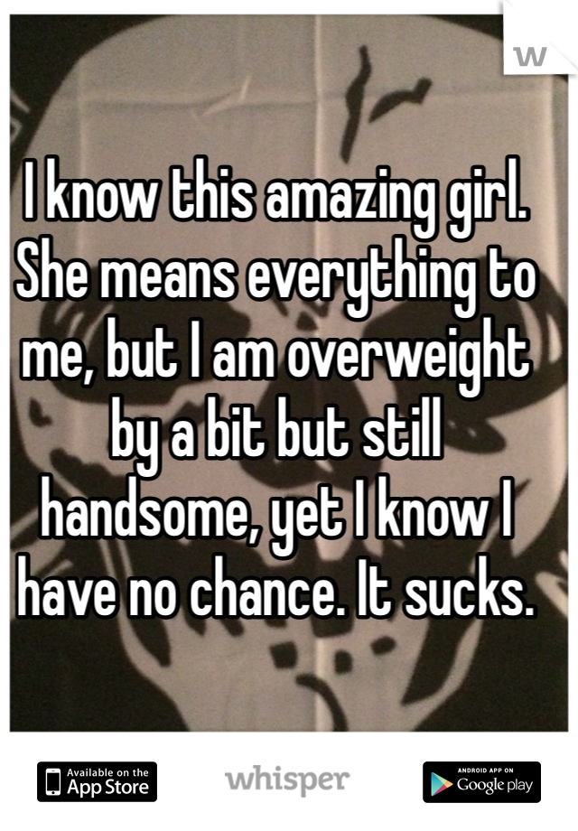 I know this amazing girl. She means everything to me, but I am overweight by a bit but still handsome, yet I know I have no chance. It sucks.