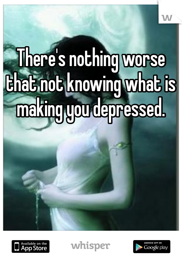 There's nothing worse that not knowing what is making you depressed. 