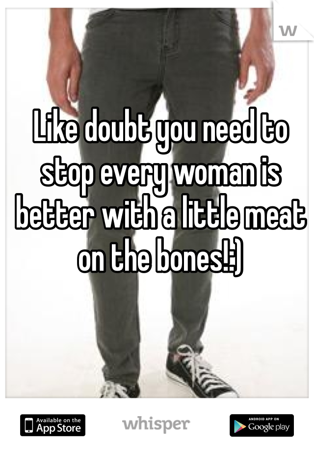 Like doubt you need to stop every woman is better with a little meat on the bones!:)