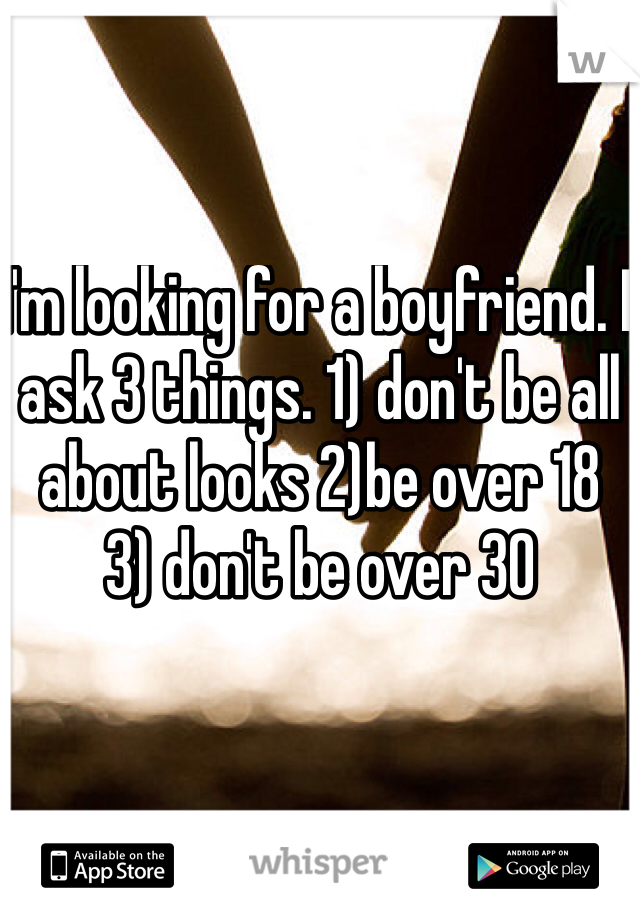 I'm looking for a boyfriend. I ask 3 things. 1) don't be all about looks 2)be over 18 
3) don't be over 30