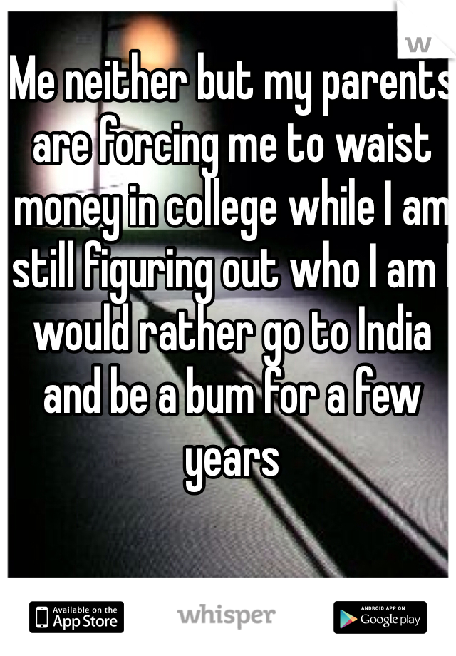 Me neither but my parents are forcing me to waist money in college while I am still figuring out who I am I would rather go to India and be a bum for a few years