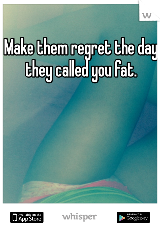 Make them regret the day they called you fat.