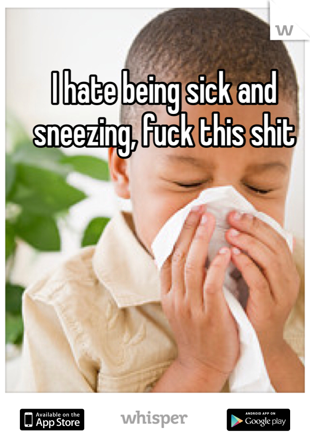 I hate being sick and sneezing, fuck this shit 