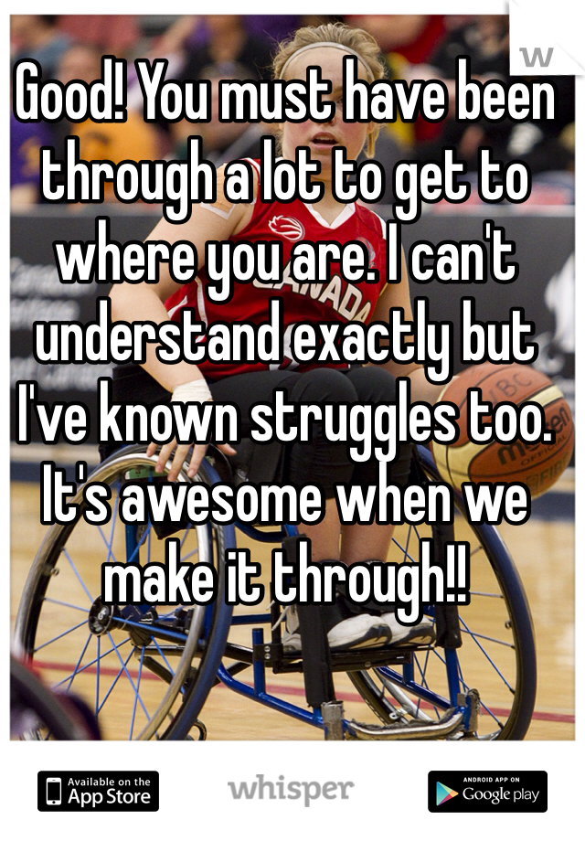 Good! You must have been through a lot to get to where you are. I can't understand exactly but I've known struggles too. It's awesome when we make it through!! 