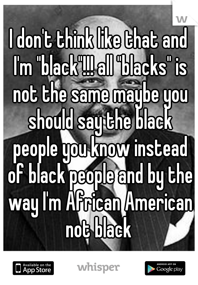 I don't think like that and I'm "black"!!! all "blacks" is not the same maybe you should say the black people you know instead of black people and by the way I'm African American not black 