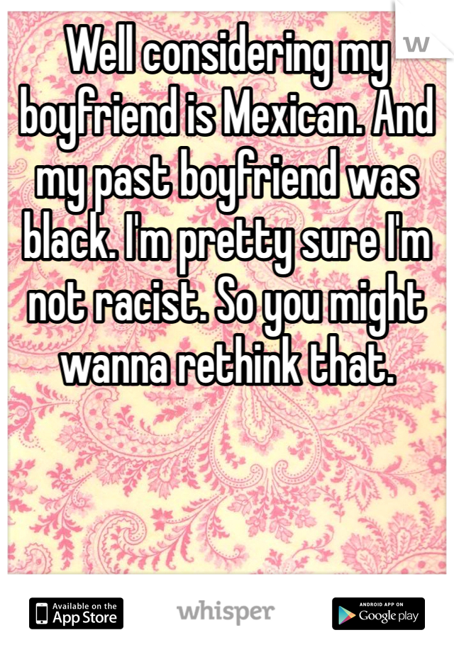 Well considering my boyfriend is Mexican. And my past boyfriend was black. I'm pretty sure I'm not racist. So you might wanna rethink that. 