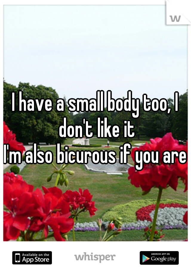 I have a small body too, I don't like it
I'm also bicurous if you are