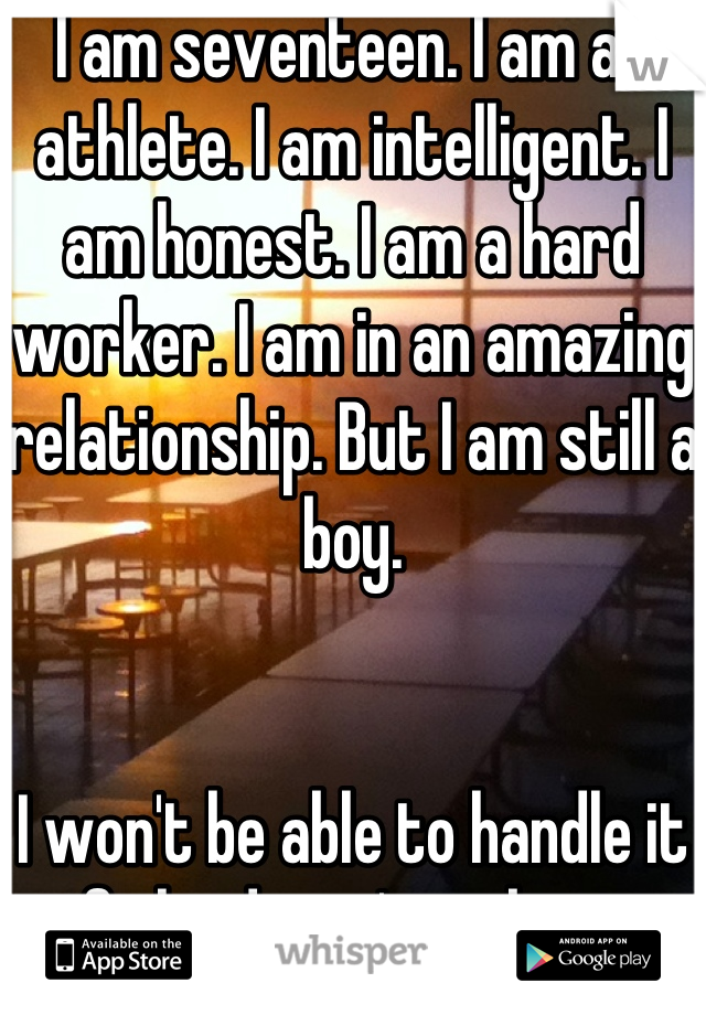 I am seventeen. I am an athlete. I am intelligent. I am honest. I am a hard worker. I am in an amazing relationship. But I am still a boy. 


I won't be able to handle it if she doesn't make it.