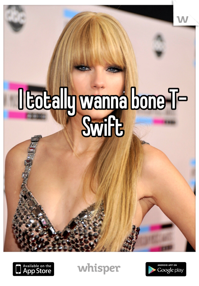 I totally wanna bone T-Swift 