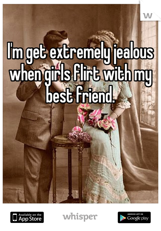 I'm get extremely jealous when girls flirt with my best friend. 