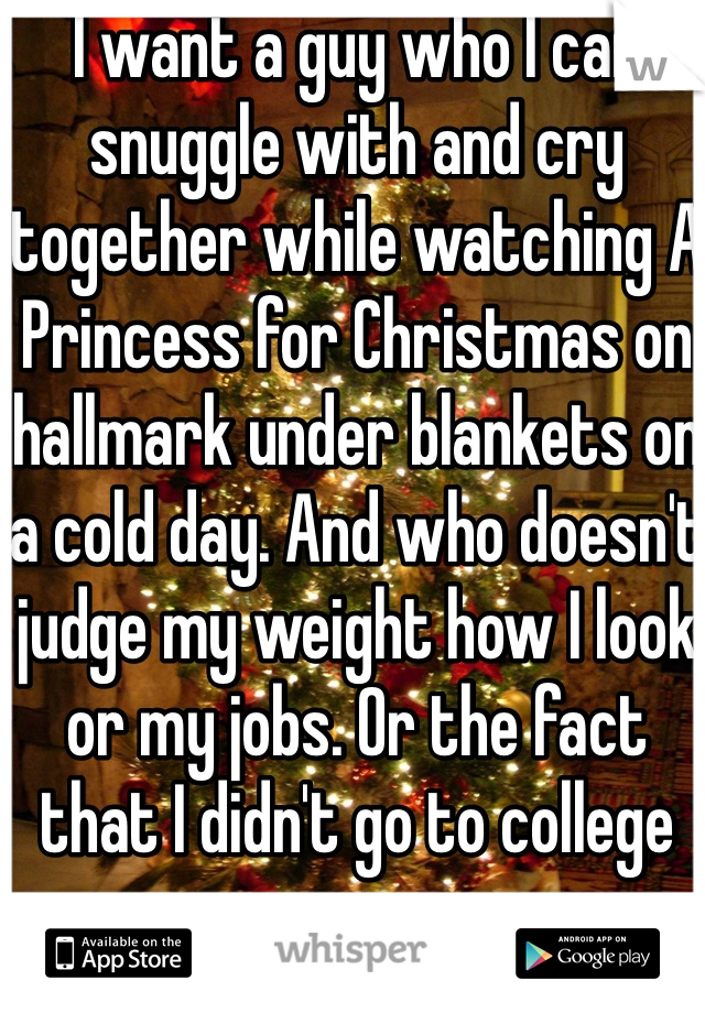 I want a guy who I can snuggle with and cry together while watching A Princess for Christmas on hallmark under blankets on a cold day. And who doesn't judge my weight how I look or my jobs. Or the fact that I didn't go to college