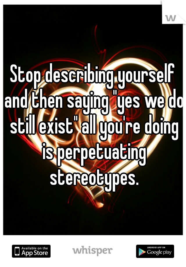Stop describing yourself and then saying "yes we do still exist" all you're doing is perpetuating stereotypes.