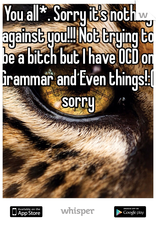 You all*. Sorry it's nothing against you!!! Not trying to be a bitch but I have OCD on Grammar and Even things!:( sorry 