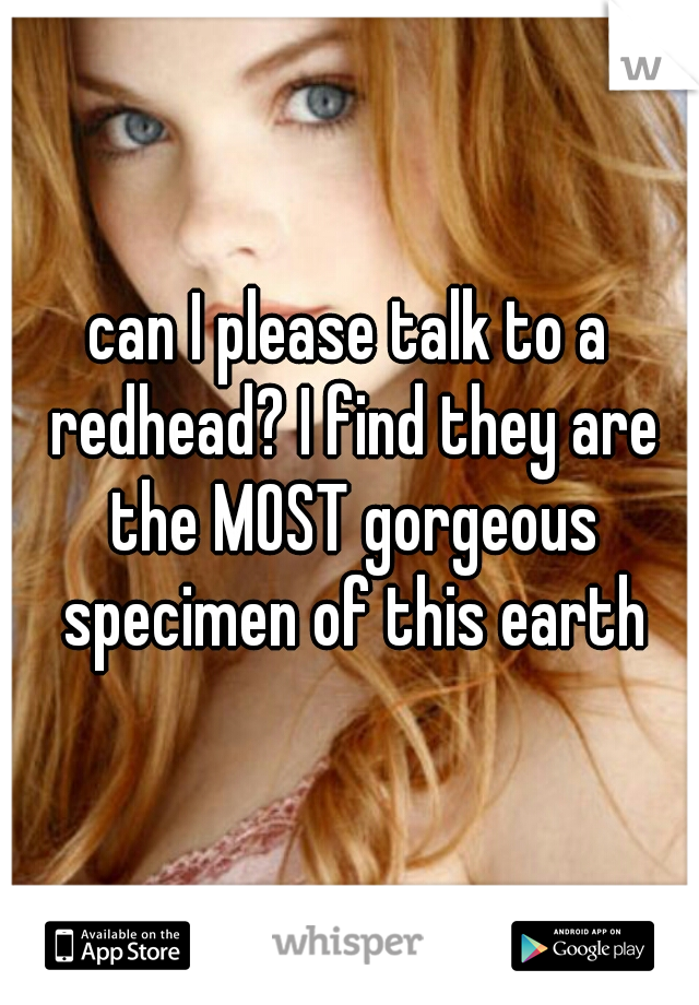 can I please talk to a redhead? I find they are the MOST gorgeous specimen of this earth