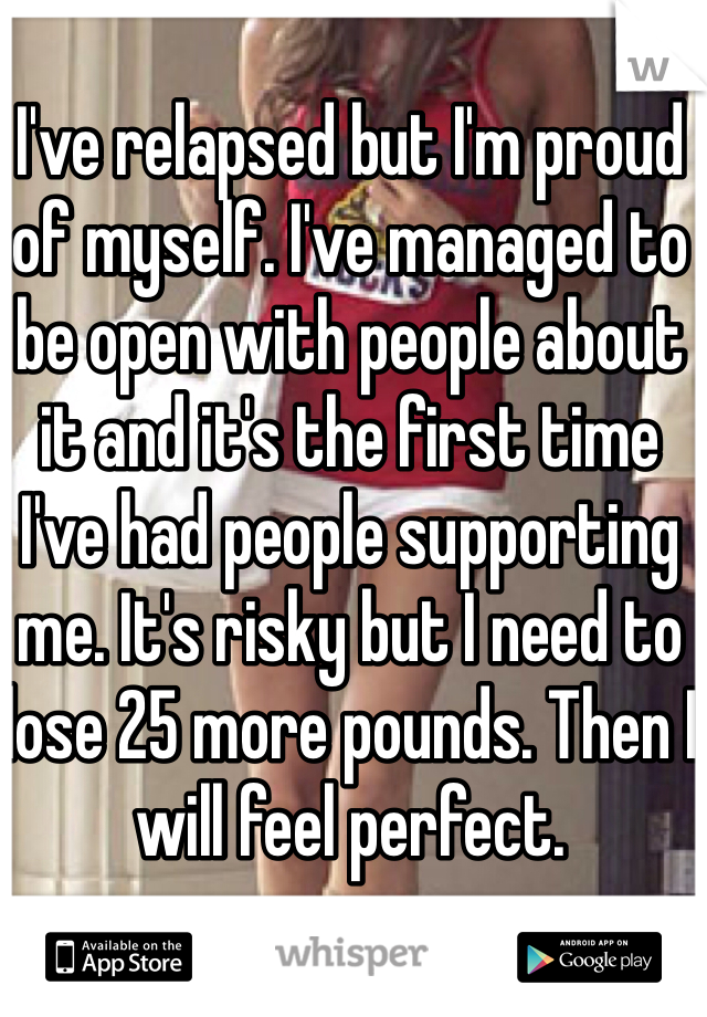 I've relapsed but I'm proud of myself. I've managed to be open with people about it and it's the first time I've had people supporting me. It's risky but I need to lose 25 more pounds. Then I will feel perfect.